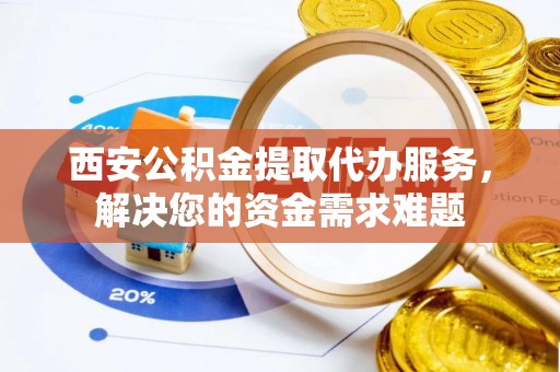 平南西安公积金提取代办服务，解决您的资金需求难题
