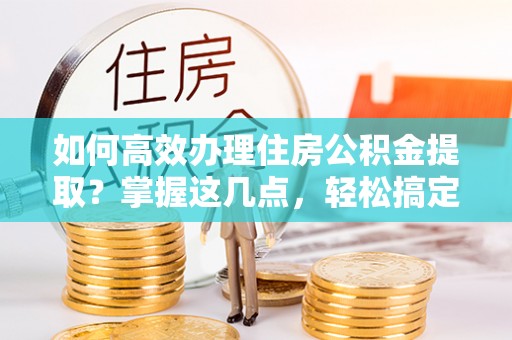 平南如何高效办理住房公积金提取？掌握这几点，轻松搞定！