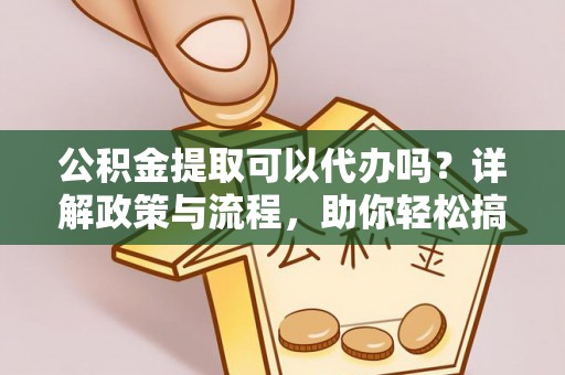 平南公积金提取可以代办吗？详解政策与流程，助你轻松搞定！