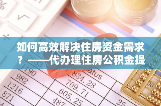 平南如何高效解决住房资金需求？——代办理住房公积金提取服务全解析