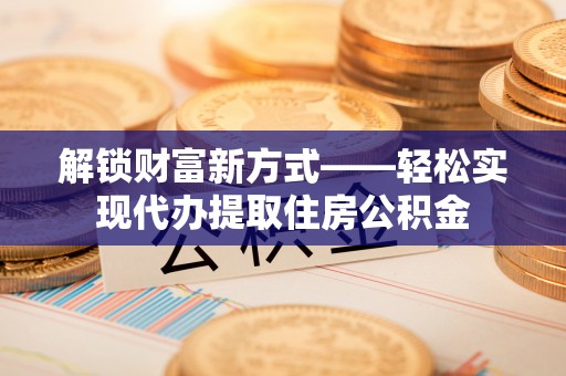 平南解锁财富新方式——轻松实现代办提取住房公积金
