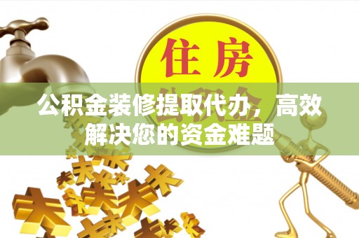 平南公积金装修提取代办，高效解决您的资金难题