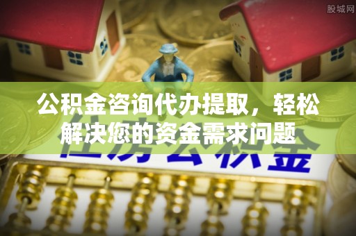平南公积金咨询代办提取，轻松解决您的资金需求问题