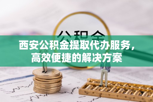 平南西安公积金提取代办服务，高效便捷的解决方案
