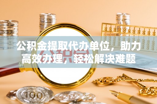 平南公积金提取代办单位，助力高效办理，轻松解决难题