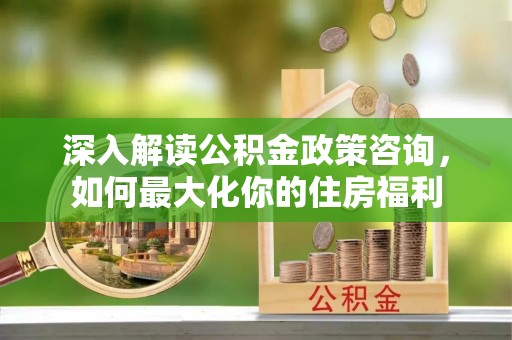 平南深入解读公积金政策咨询，如何最大化你的住房福利