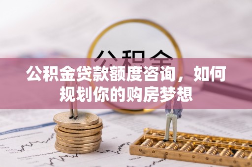 平南公积金贷款额度咨询，如何规划你的购房梦想