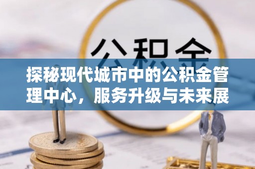 平南探秘现代城市中的公积金管理中心，服务升级与未来展望