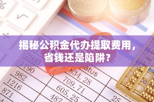 平南揭秘公积金代办提取费用，省钱还是陷阱？