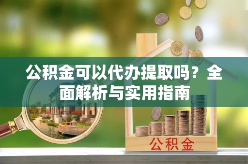 平南公积金可以代办提取吗？全面解析与实用指南