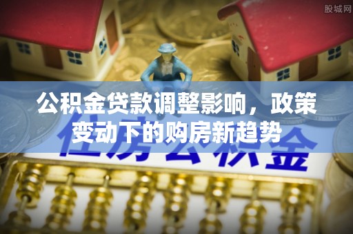 平南公积金贷款调整影响，政策变动下的购房新趋势