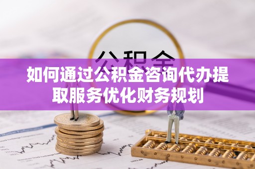 平南如何通过公积金咨询代办提取服务优化财务规划