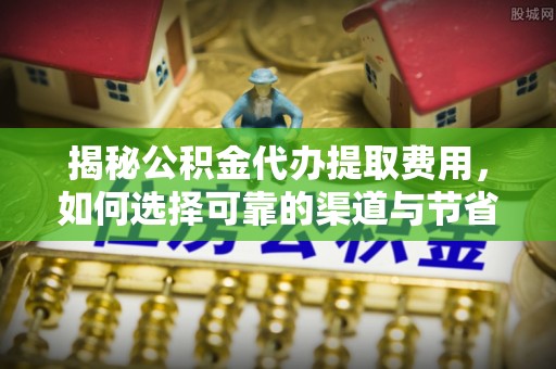 平南揭秘公积金代办提取费用，如何选择可靠的渠道与节省成本