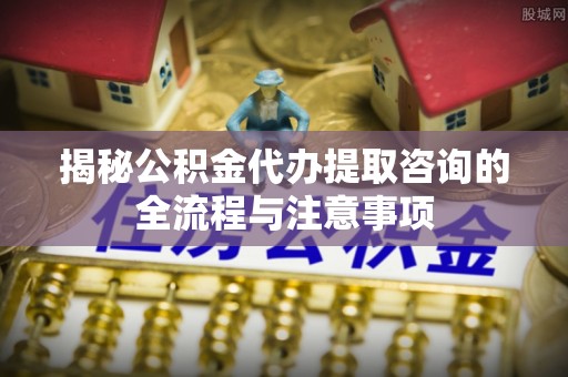 平南揭秘公积金代办提取咨询的全流程与注意事项