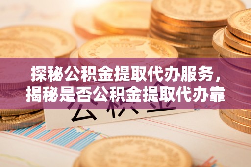 平南探秘公积金提取代办服务，揭秘是否公积金提取代办靠谱吗？