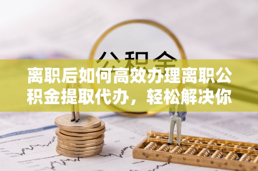 平南离职后如何高效办理离职公积金提取代办，轻松解决你的后顾之忧