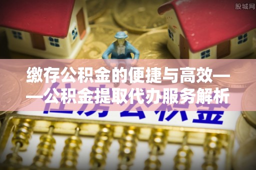 平南缴存公积金的便捷与高效——公积金提取代办服务解析