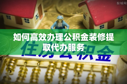 平南如何高效办理公积金装修提取代办服务