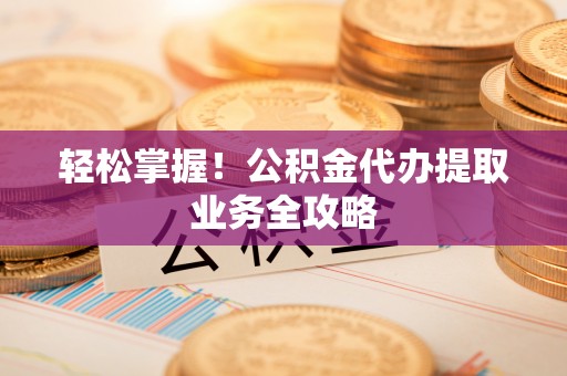 平南轻松掌握！公积金代办提取业务全攻略