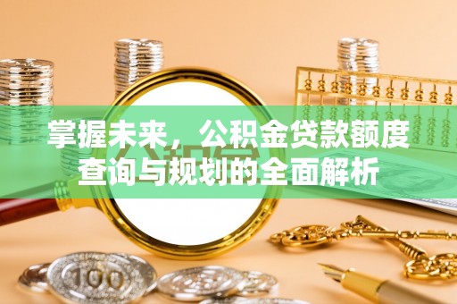 平南掌握未来，公积金贷款额度查询与规划的全面解析