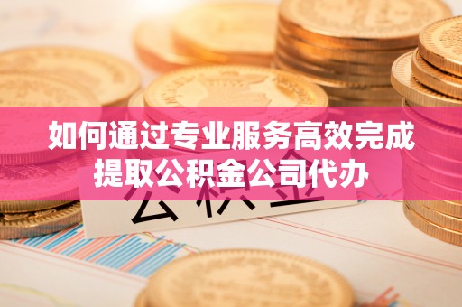 平南如何通过专业服务高效完成提取公积金公司代办