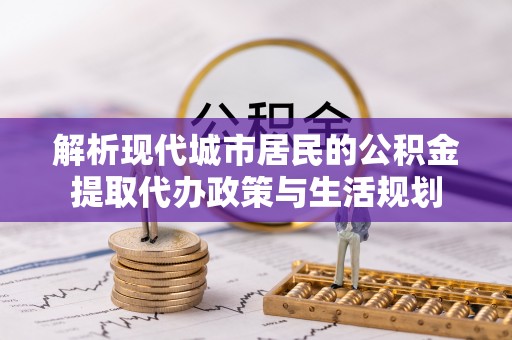 平南解析现代城市居民的公积金提取代办政策与生活规划