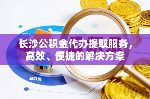 平南长沙公积金代办提取服务，高效、便捷的解决方案