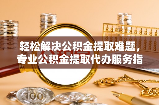 平南轻松解决公积金提取难题，专业公积金提取代办服务指南
