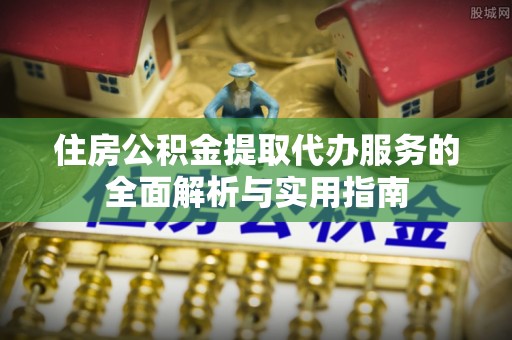 平南住房公积金提取代办服务的全面解析与实用指南