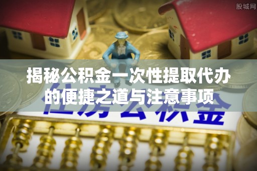 平南揭秘公积金一次性提取代办的便捷之道与注意事项