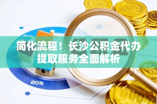 平南简化流程！长沙公积金代办提取服务全面解析