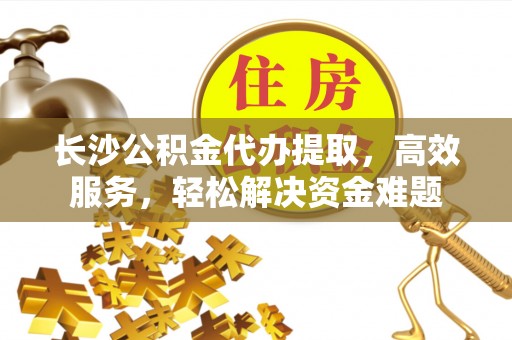 平南长沙公积金代办提取，高效服务，轻松解决资金难题