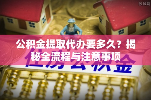 平南公积金提取代办要多久？揭秘全流程与注意事项