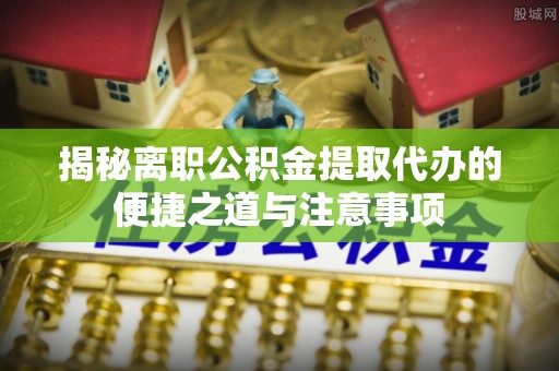 平南揭秘离职公积金提取代办的便捷之道与注意事项