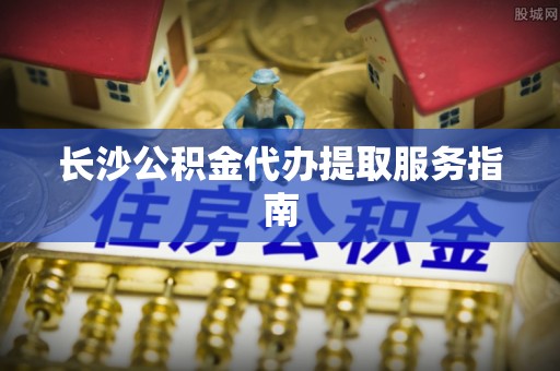 平南长沙公积金代办提取服务指南