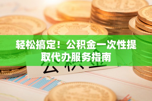 平南轻松搞定！公积金一次性提取代办服务指南