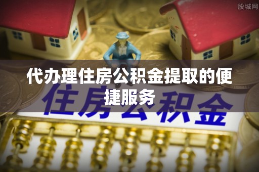平南代办理住房公积金提取的便捷服务